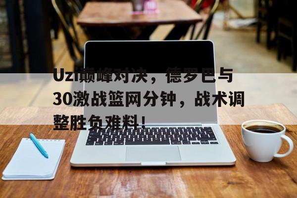 Uzi巅峰对决，德罗巴与30激战篮网分钟，战术调整胜负难料！